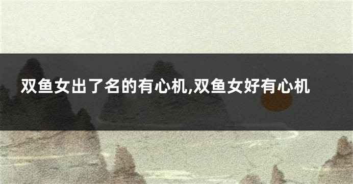 双鱼女出了名的有心机,双鱼女好有心机