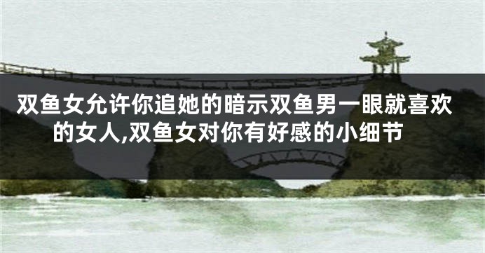 双鱼女允许你追她的暗示双鱼男一眼就喜欢的女人,双鱼女对你有好感的小细节