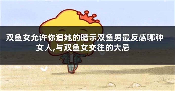 双鱼女允许你追她的暗示双鱼男最反感哪种女人,与双鱼女交往的大忌