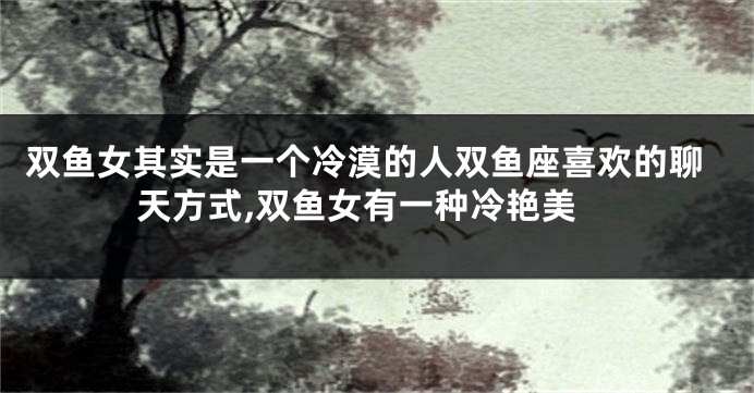 双鱼女其实是一个冷漠的人双鱼座喜欢的聊天方式,双鱼女有一种冷艳美