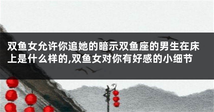 双鱼女允许你追她的暗示双鱼座的男生在床上是什么样的,双鱼女对你有好感的小细节