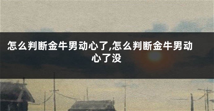 怎么判断金牛男动心了,怎么判断金牛男动心了没