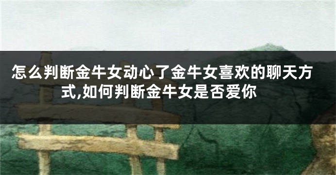 怎么判断金牛女动心了金牛女喜欢的聊天方式,如何判断金牛女是否爱你