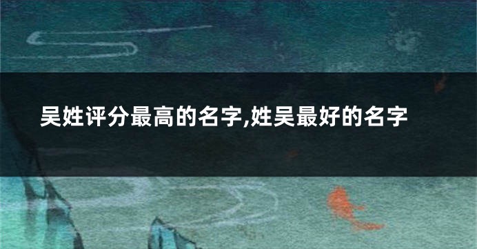 吴姓评分最高的名字,姓吴最好的名字