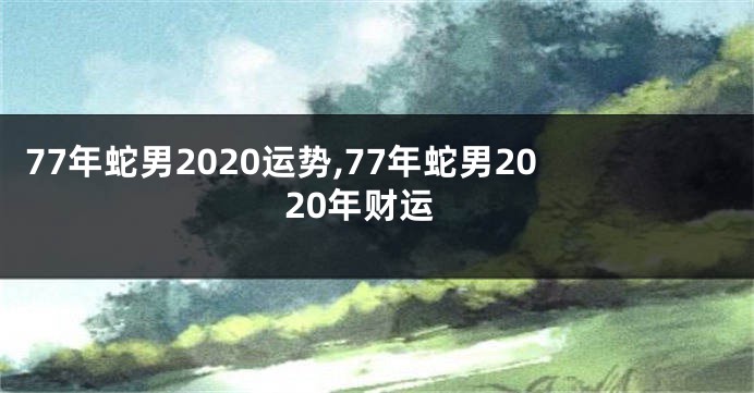 77年蛇男2020运势,77年蛇男2020年财运