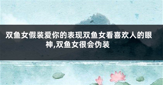 双鱼女假装爱你的表现双鱼女看喜欢人的眼神,双鱼女很会伪装