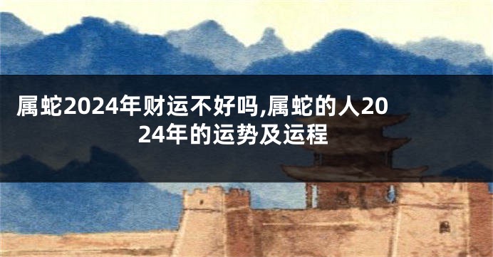 属蛇2024年财运不好吗,属蛇的人2024年的运势及运程