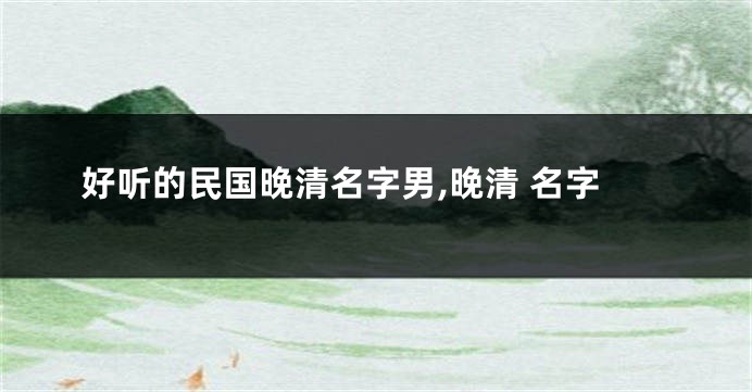 好听的民国晚清名字男,晚清 名字