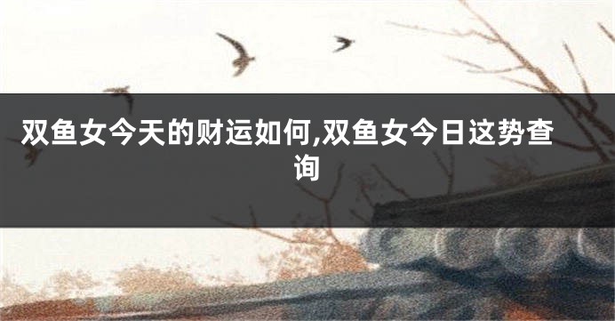 双鱼女今天的财运如何,双鱼女今日这势查询