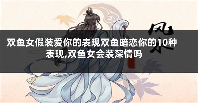 双鱼女假装爱你的表现双鱼暗恋你的10种表现,双鱼女会装深情吗
