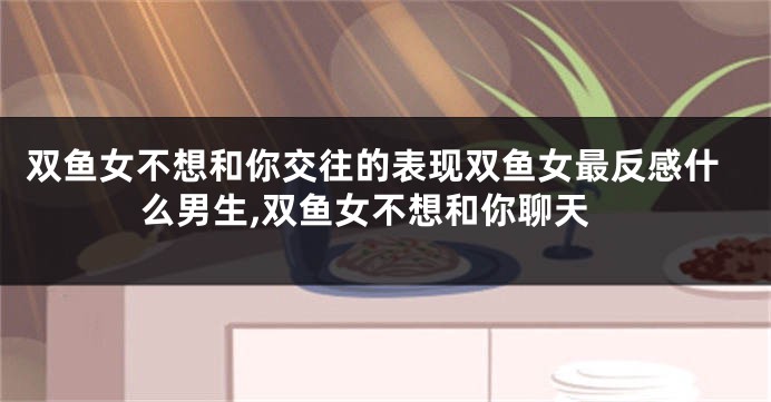 双鱼女不想和你交往的表现双鱼女最反感什么男生,双鱼女不想和你聊天