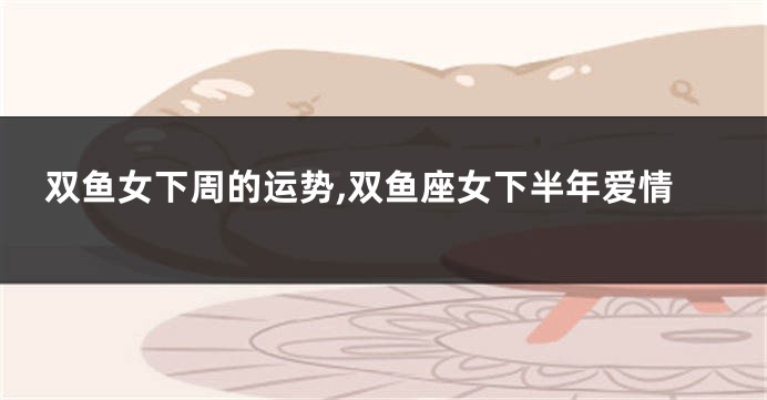 双鱼女下周的运势,双鱼座女下半年爱情