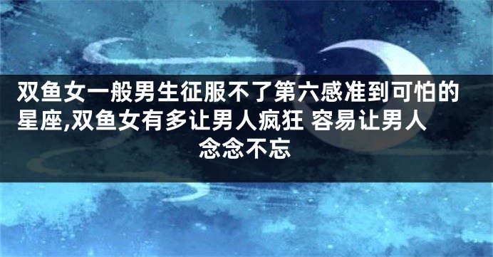 双鱼女一般男生征服不了第六感准到可怕的星座,双鱼女有多让男人疯狂 容易让男人念念不忘