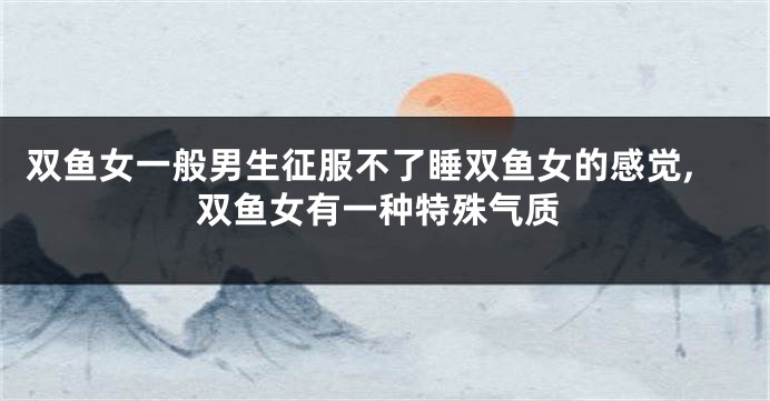 双鱼女一般男生征服不了睡双鱼女的感觉,双鱼女有一种特殊气质
