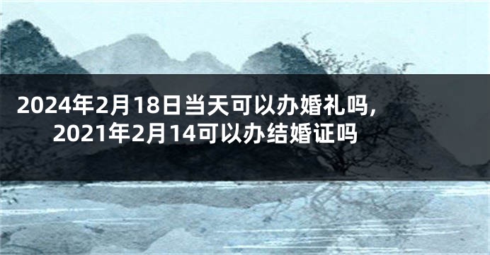 2024年2月18日当天可以办婚礼吗,2021年2月14可以办结婚证吗