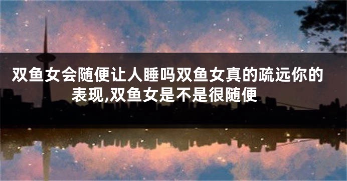 双鱼女会随便让人睡吗双鱼女真的疏远你的表现,双鱼女是不是很随便