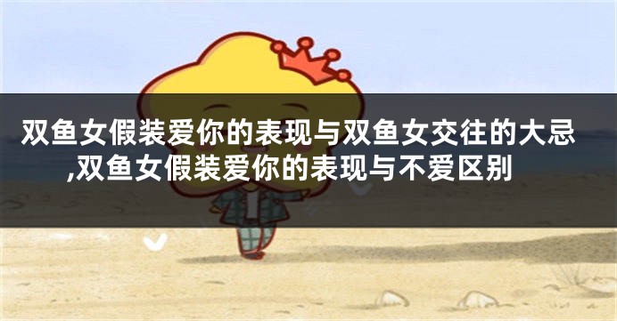 双鱼女假装爱你的表现与双鱼女交往的大忌,双鱼女假装爱你的表现与不爱区别