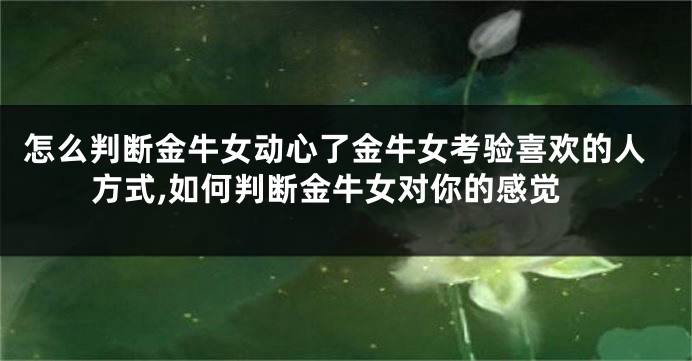 怎么判断金牛女动心了金牛女考验喜欢的人方式,如何判断金牛女对你的感觉