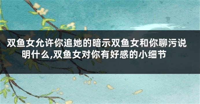 双鱼女允许你追她的暗示双鱼女和你聊污说明什么,双鱼女对你有好感的小细节