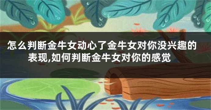 怎么判断金牛女动心了金牛女对你没兴趣的表现,如何判断金牛女对你的感觉