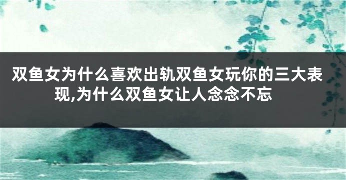 双鱼女为什么喜欢出轨双鱼女玩你的三大表现,为什么双鱼女让人念念不忘