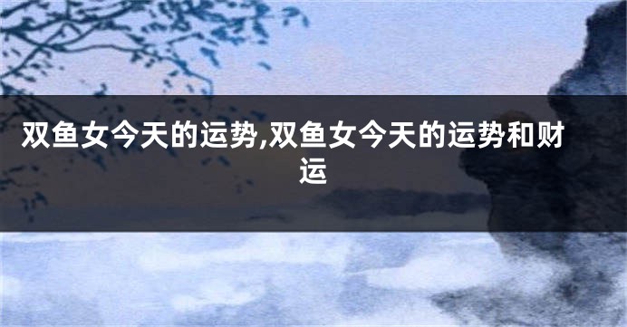 双鱼女今天的运势,双鱼女今天的运势和财运
