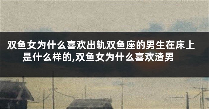 双鱼女为什么喜欢出轨双鱼座的男生在床上是什么样的,双鱼女为什么喜欢渣男