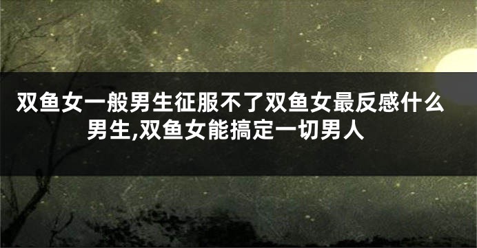 双鱼女一般男生征服不了双鱼女最反感什么男生,双鱼女能搞定一切男人