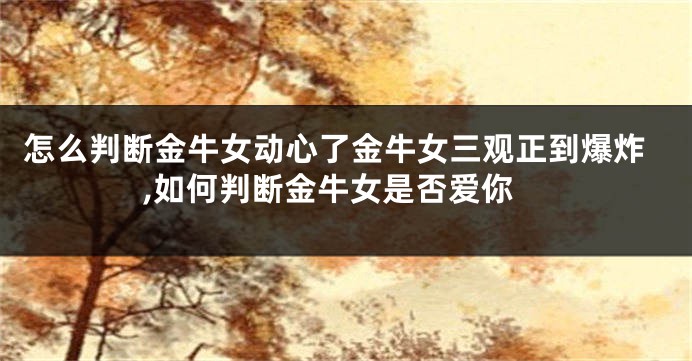怎么判断金牛女动心了金牛女三观正到爆炸,如何判断金牛女是否爱你