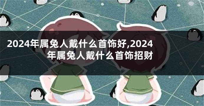 2024年属兔人戴什么首饰好,2024年属兔人戴什么首饰招财