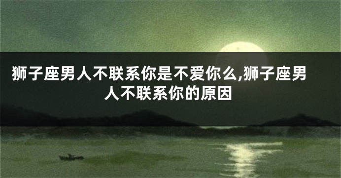 狮子座男人不联系你是不爱你么,狮子座男人不联系你的原因
