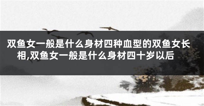 双鱼女一般是什么身材四种血型的双鱼女长相,双鱼女一般是什么身材四十岁以后