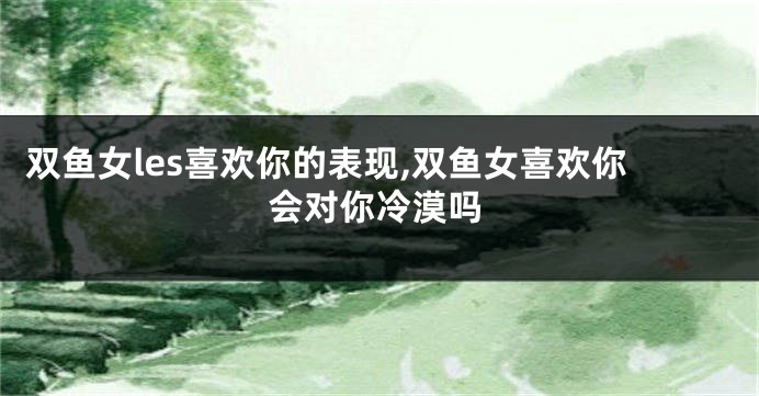 双鱼女les喜欢你的表现,双鱼女喜欢你会对你冷漠吗