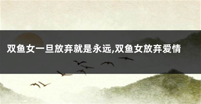 双鱼女一旦放弃就是永远,双鱼女放弃爱情