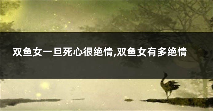 双鱼女一旦死心很绝情,双鱼女有多绝情