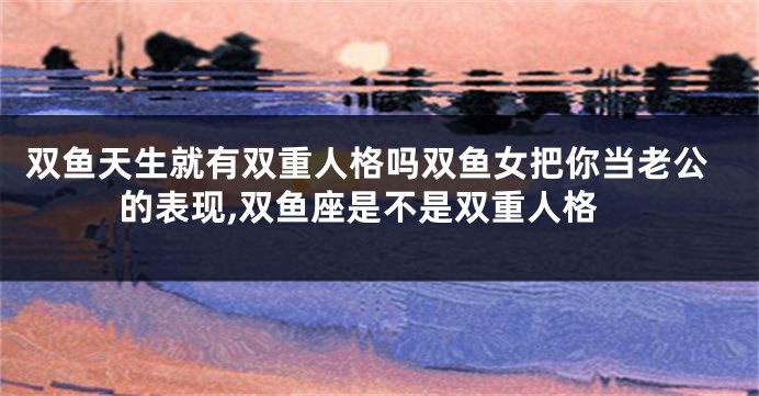 双鱼天生就有双重人格吗双鱼女把你当老公的表现,双鱼座是不是双重人格