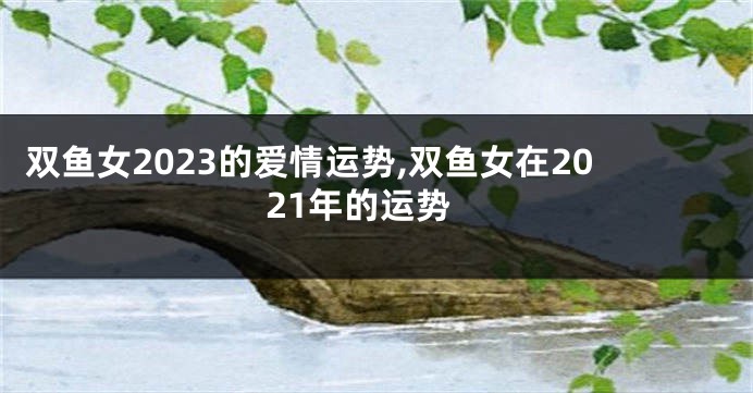 双鱼女2023的爱情运势,双鱼女在2021年的运势