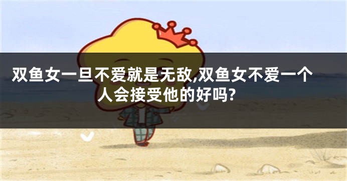 双鱼女一旦不爱就是无敌,双鱼女不爱一个人会接受他的好吗?