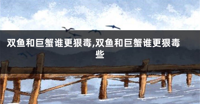 双鱼和巨蟹谁更狠毒,双鱼和巨蟹谁更狠毒些