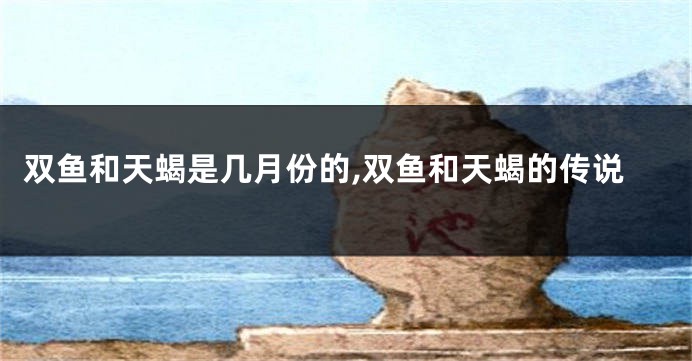 双鱼和天蝎是几月份的,双鱼和天蝎的传说