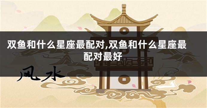 双鱼和什么星座最配对,双鱼和什么星座最配对最好