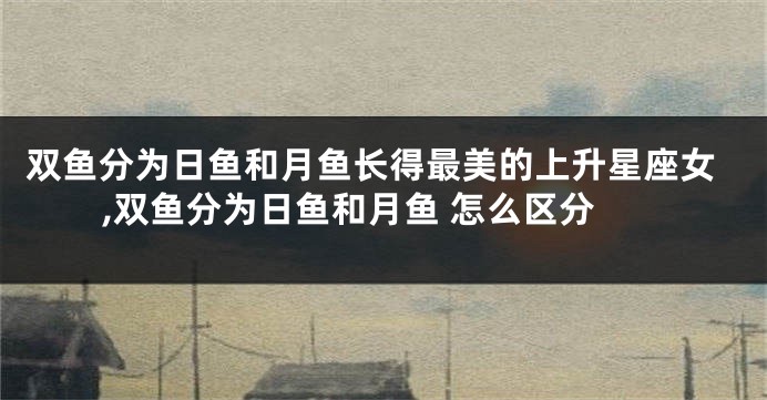 双鱼分为日鱼和月鱼长得最美的上升星座女,双鱼分为日鱼和月鱼 怎么区分