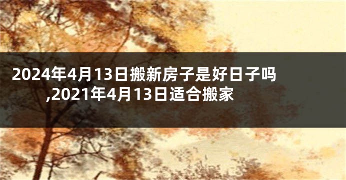 2024年4月13日搬新房子是好日子吗,2021年4月13日适合搬家
