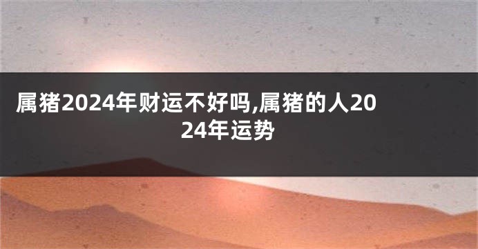 属猪2024年财运不好吗,属猪的人2024年运势