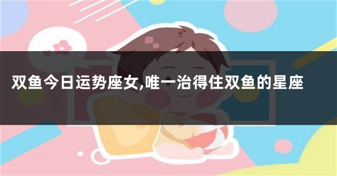 双鱼今日运势座女,唯一治得住双鱼的星座