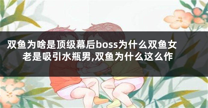 双鱼为啥是顶级幕后boss为什么双鱼女老是吸引水瓶男,双鱼为什么这么作