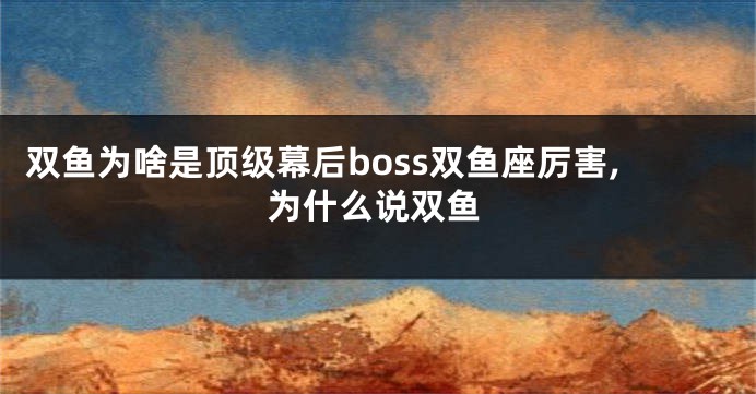 双鱼为啥是顶级幕后boss双鱼座厉害,为什么说双鱼