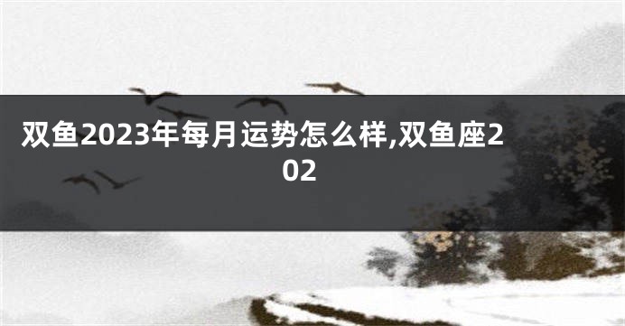 双鱼2023年每月运势怎么样,双鱼座202