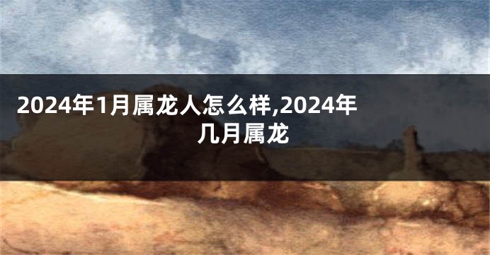 2024年1月属龙人怎么样,2024年几月属龙