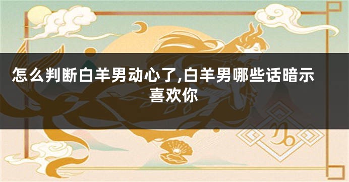 怎么判断白羊男动心了,白羊男哪些话暗示喜欢你
